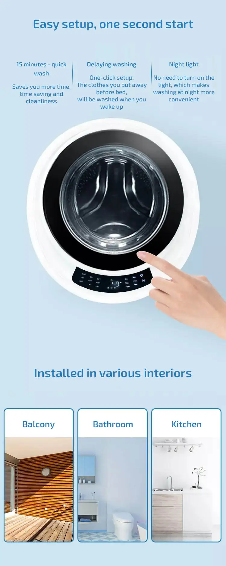 Wall-mounted washer-dryer Easy setup, one second start 15 minutes - quick wash Saves you more time, time saving and cleanliness Delaying washing One-click setup, The clothes you put away before bed, will be washed when you wake up Night light No need to turn on the light, which makes washing at night more convenient